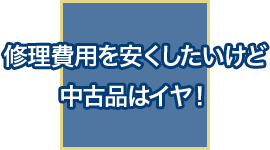 修理費用を安くしたいけど中古品はイヤ！